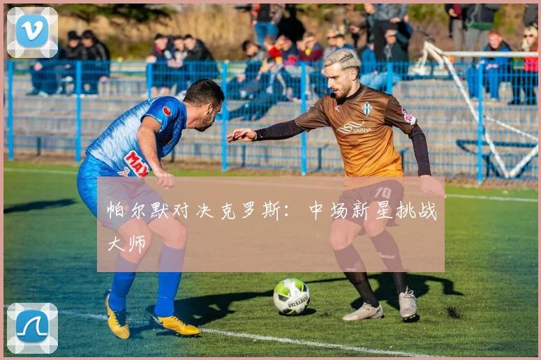 帕尔默对决克罗斯：中场新星挑战大师
